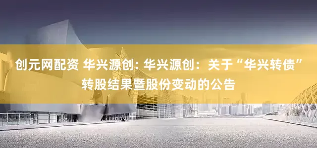 创元网配资 华兴源创: 华兴源创：关于“华兴转债”转股结果暨股份变动的公告