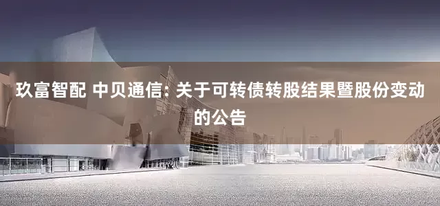 玖富智配 中贝通信: 关于可转债转股结果暨股份变动的公告