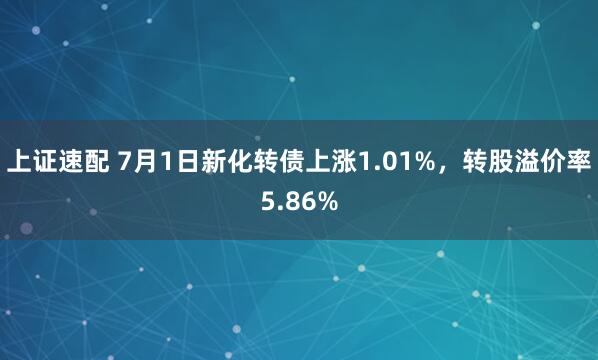 上证速配 7月1日新化转债上涨1.01%，转股溢价率5.86%