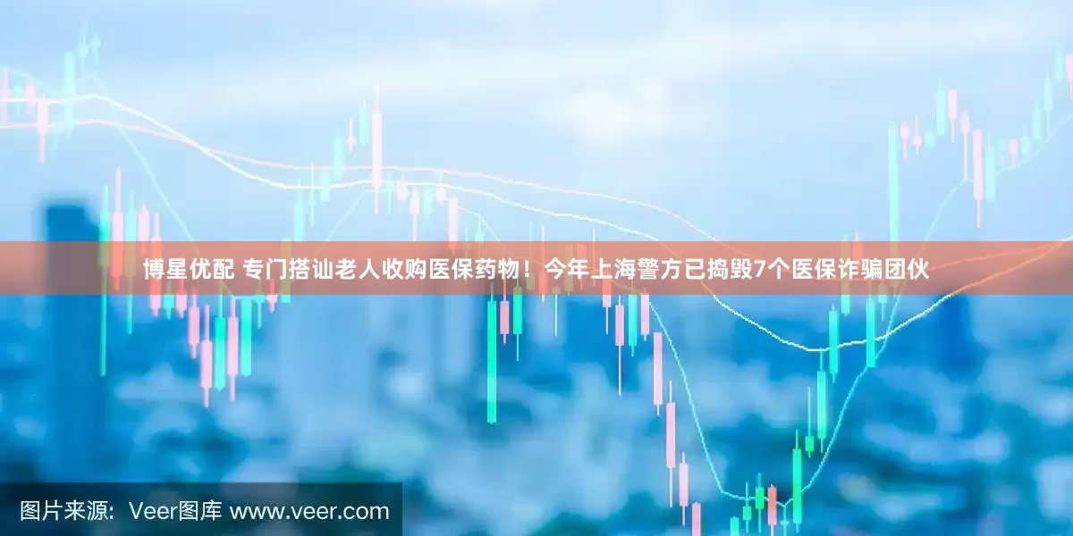 博星优配 专门搭讪老人收购医保药物！今年上海警方已捣毁7个医保诈骗团伙