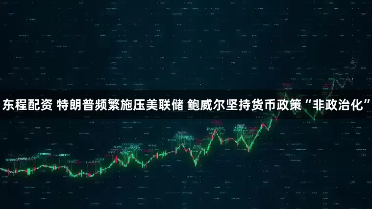 东程配资 特朗普频繁施压美联储 鲍威尔坚持货币政策“非政治化”
