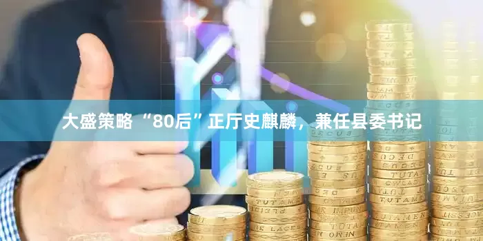 大盛策略 “80后”正厅史麒麟，兼任县委书记