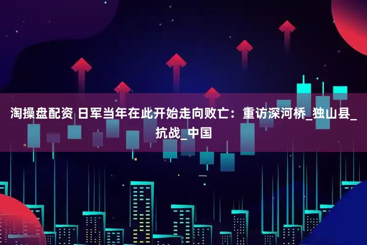 淘操盘配资 日军当年在此开始走向败亡：重访深河桥_独山县_抗战_中国