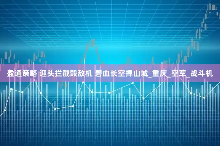 盈通策略 迎头拦截毁敌机 碧血长空捍山城_重庆_空军_战斗机