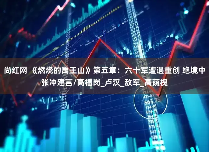 尚红网 《燃烧的禹王山》第五章：六十军遭遇重创 绝境中张冲建言/高福岗_卢汉_敌军_高荫槐