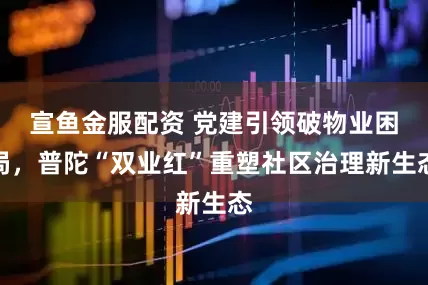 宣鱼金服配资 党建引领破物业困局，普陀“双业红”重塑社区治理新生态