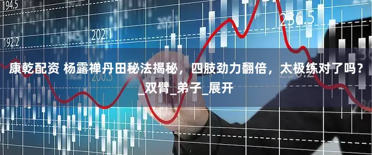 康乾配资 杨露禅丹田秘法揭秘，四肢劲力翻倍，太极练对了吗？_双臂_弟子_展开