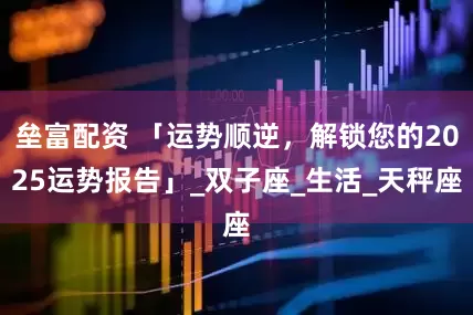 垒富配资 「运势顺逆，解锁您的2025运势报告」_双子座_生活_天秤座