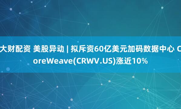 大财配资 美股异动 | 拟斥资60亿美元加码数据中心 CoreWeave(CRWV.US)涨近10%