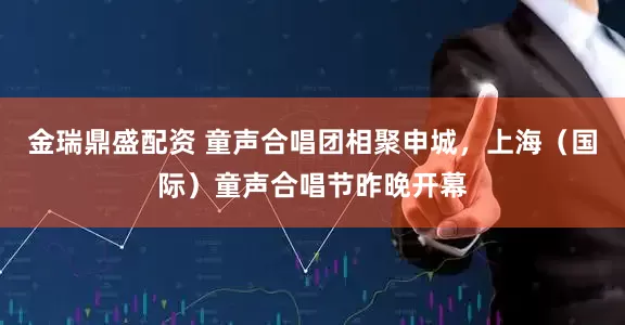 金瑞鼎盛配资 童声合唱团相聚申城，上海（国际）童声合唱节昨晚开幕