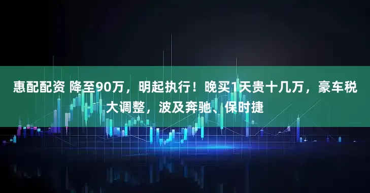 惠配配资 降至90万，明起执行！晚买1天贵十几万，豪车税大调整，波及奔驰、保时捷