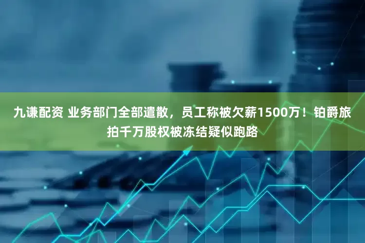 九谦配资 业务部门全部遣散，员工称被欠薪1500万！铂爵旅拍千万股权被冻结疑似跑路