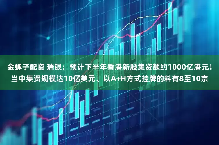 金蝉子配资 瑞银：预计下半年香港新股集资额约1000亿港元！当中集资规模达10亿美元、以A+H方式挂牌的料有8至10宗
