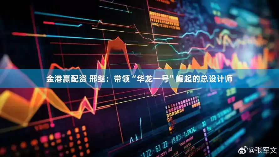 金港赢配资 邢继：带领“华龙一号”崛起的总设计师