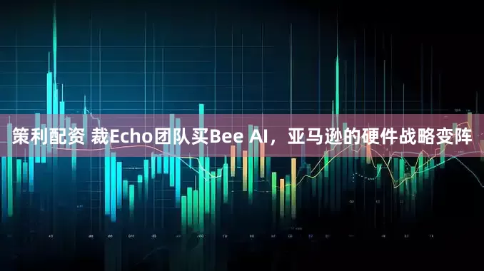 策利配资 裁Echo团队买Bee AI，亚马逊的硬件战略变阵