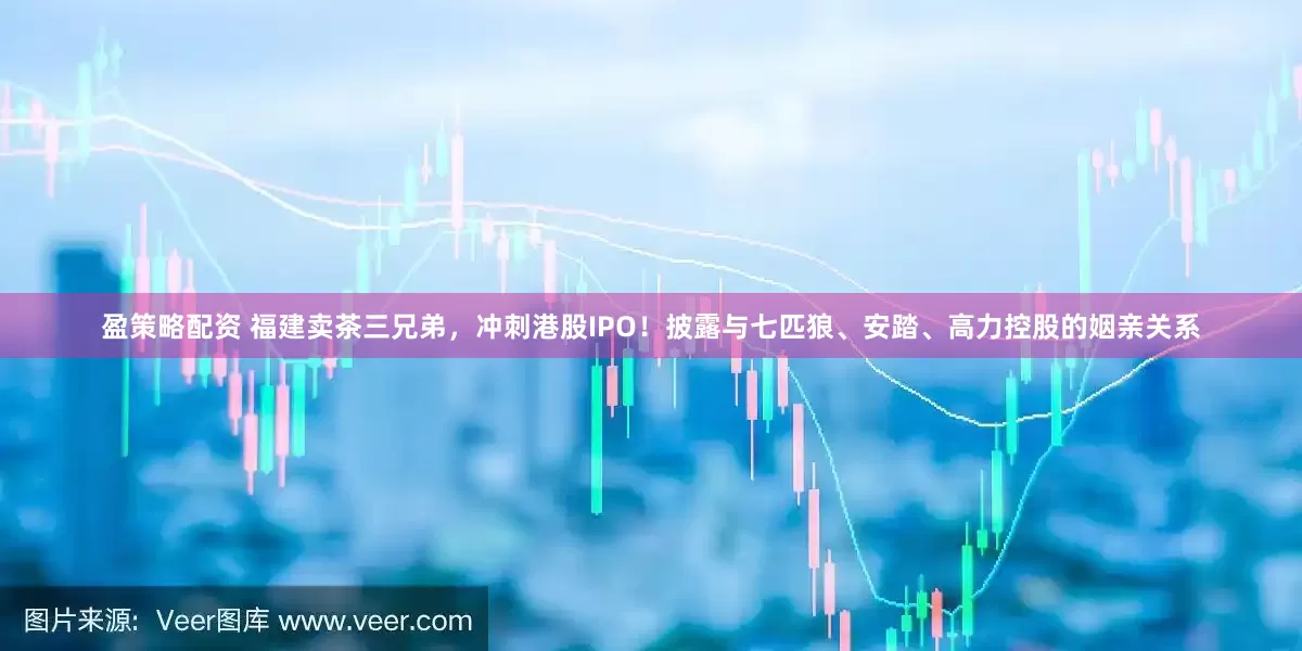盈策略配资 福建卖茶三兄弟，冲刺港股IPO！披露与七匹狼、安踏、高力控股的姻亲关系