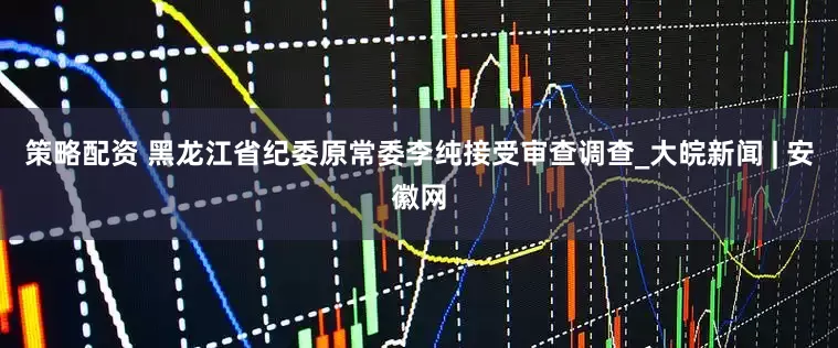 策略配资 黑龙江省纪委原常委李纯接受审查调查_大皖新闻 | 安徽网