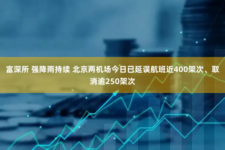 富深所 强降雨持续 北京两机场今日已延误航班近400架次、取消逾250架次