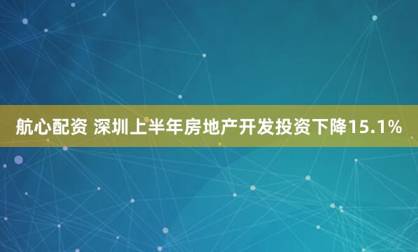 航心配资 深圳上半年房地产开发投资下降15.1%