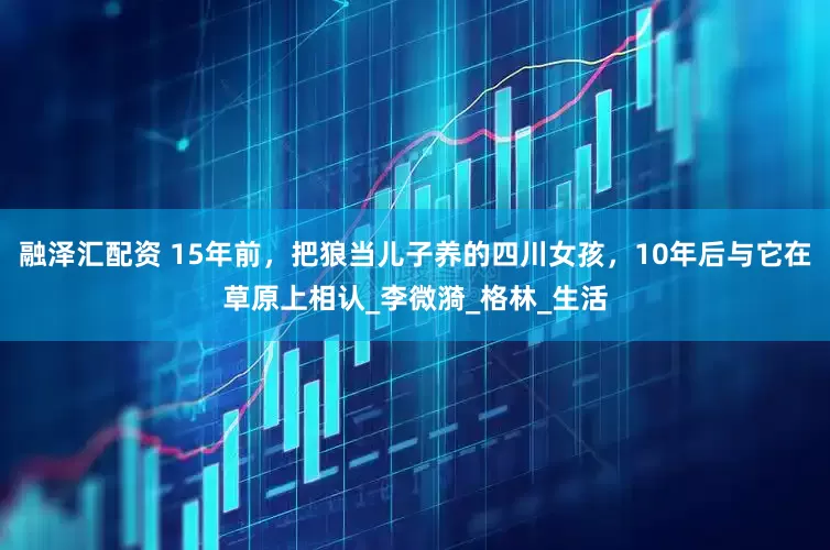 融泽汇配资 15年前，把狼当儿子养的四川女孩，10年后与它在草原上相认_李微漪_格林_生活