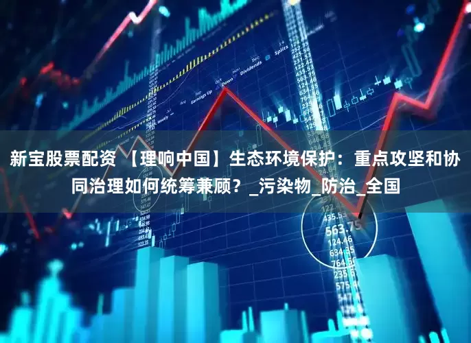 新宝股票配资 【理响中国】生态环境保护：重点攻坚和协同治理如何统筹兼顾？_污染物_防治_全国