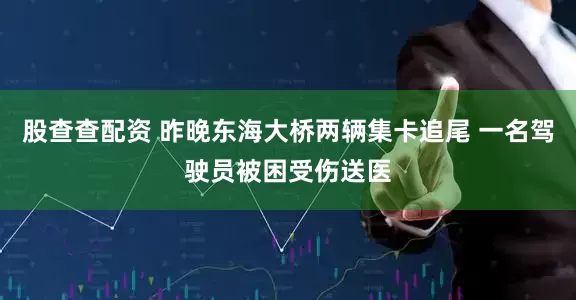 股查查配资 昨晚东海大桥两辆集卡追尾 一名驾驶员被困受伤送医