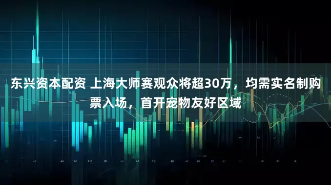 东兴资本配资 上海大师赛观众将超30万，均需实名制购票入场，首开宠物友好区域